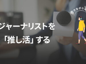 オールドメディアへの怒りから考える、これからの「推し活ジャーナリズム」 – 歩きながら考える vol.63